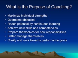 What is the Purpose of Coaching?
•   Maximize individual strengths
•   Overcome obstacles
•   Reach potential by continuous learning
•   Achieve new skills and competencies
•   Prepare themselves for new responsibilities
•   Better manage themselves
•   Clarify and work towards performance goals
 
