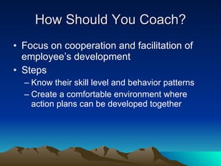 How Should You Coach?
• Focus on cooperation and facilitation of
  employee’s development
• Steps
  – Know their skill level and behavior patterns
  – Create a comfortable environment where
    action plans can be developed together
 