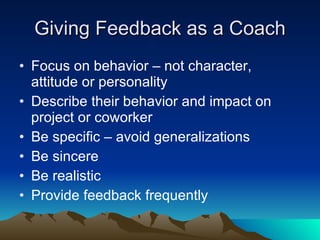 Giving Feedback as a Coach
• Focus on behavior – not character,
  attitude or personality
• Describe their behavior and impact on
  project or coworker
• Be specific – avoid generalizations
• Be sincere
• Be realistic
• Provide feedback frequently
 