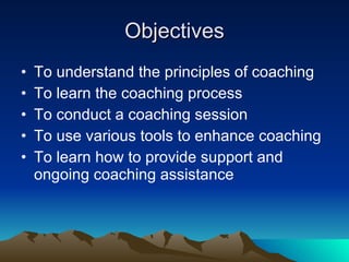Objectives
•   To understand the principles of coaching
•   To learn the coaching process
•   To conduct a coaching session
•   To use various tools to enhance coaching
•   To learn how to provide support and
    ongoing coaching assistance
 