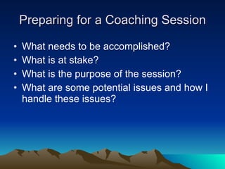Preparing for a Coaching Session

•   What needs to be accomplished?
•   What is at stake?
•   What is the purpose of the session?
•   What are some potential issues and how I
    handle these issues?
 