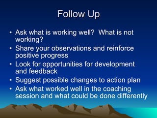 Follow Up
• Ask what is working well? What is not
  working?
• Share your observations and reinforce
  positive progress
• Look for opportunities for development
  and feedback
• Suggest possible changes to action plan
• Ask what worked well in the coaching
  session and what could be done differently
 
