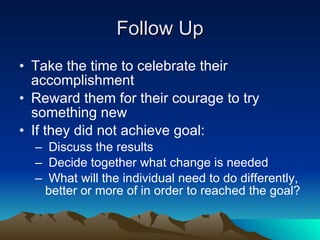 Follow Up
• Take the time to celebrate their
  accomplishment
• Reward them for their courage to try
  something new
• If they did not achieve goal:
  – Discuss the results
  – Decide together what change is needed
  – What will the individual need to do differently,
   better or more of in order to reached the goal?
 