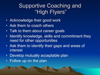 Supportive Coaching and
            “High Flyers”
• Acknowledge their good work
• Ask them to coach others
• Talk to them about career goals
• Identify knowledge, skills and commitment they
  need for other opportunities
• Ask them to identify their gaps and areas of
  interest
• Develop mutually acceptable plan
• Follow up on the plan
 
