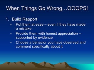 When Things Go Wrong…OOOPS!

1. Build Rapport
  •   Put them at ease – even if they have made
      a mistake
  •   Provide them with honest appreciation –
      supported by evidence
  •   Choose a behavior you have observed and
      comment specifically about it
 