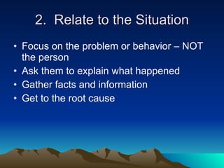 2. Relate to the Situation
• Focus on the problem or behavior – NOT
  the person
• Ask them to explain what happened
• Gather facts and information
• Get to the root cause
 