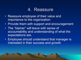 4. Reassure
• Reassure employee of their value and
  importance to the organization
• Provide them with support and encouragement
• The “blamer” will leave with sense of
  accountability and understanding of what the
  expectations are.
• Employee should understand that manager is
  interested in their success and growth
 