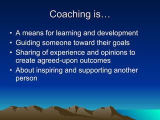 Coaching is…
• A means for learning and development
• Guiding someone toward their goals
• Sharing of experience and opinions to
  create agreed-upon outcomes
• About inspiring and supporting another
  person
 