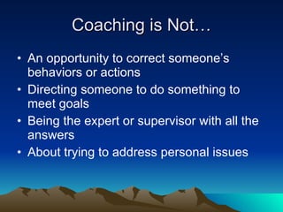 Coaching is Not…
• An opportunity to correct someone’s
  behaviors or actions
• Directing someone to do something to
  meet goals
• Being the expert or supervisor with all the
  answers
• About trying to address personal issues
 