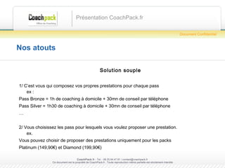 Nos atouts Solution souple 1/ C’est vous qui composez vos propres prestations pour chaque pass ex :  Pass Bronze = 1h de coaching à domicile + 30mn de conseil par téléphone Pass Silver = 1h30 de coaching à domicile + 30mn de conseil par téléphone … 2/ Vous choisissez les pass pour lesquels vous voulez proposer une prestation. ex. Vous pouvez choisir de proposer des prestations uniquement pour les packs  Platinum (149,90€) et Diamond (199,90€) Présentation CoachPack.fr CoachPack.fr  - Tel. : 06.41.89.02.01/ sabrina@coachpack.fr  Ce document est la propriété de CoachPack.fr . Toute reproduction même partielle est strictement interdite Document Confidentiel 