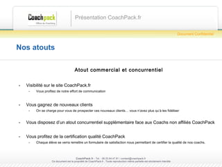 Nos atouts Atout commercial et concurrentiel Visibilité sur le site CoachPack.fr Vous profitez de notre effort de communication Vous gagnez de nouveaux clients On se charge pour vous de prospecter ces nouveaux clients… vous n’avez plus qu’à les fidéliser Vous disposez d’un atout concurrentiel supplémentaire face aux Coachs non affiliés CoachPack Vous profitez de la certification qualité CoachPack Chaque élève se verra remettre un formulaire de satisfaction nous permettant de certifier la qualité de nos coachs. Présentation CoachPack.fr CoachPack.fr  - Tel. : 06.41.89.02.01/ sabrina@coachpack.fr  Ce document est la propriété de CoachPack.fr . Toute reproduction même partielle est strictement interdite Document Confidentiel 