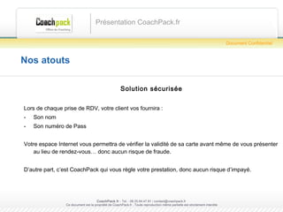 Nos atouts Solution sécurisée Lors de chaque prise de RDV, votre client vos fournira : Son nom Son numéro de Pass Votre espace Internet vous permettra de vérifier la validité de sa carte avant même de vous présenter au lieu de rendez-vous… donc aucun risque de fraude. D’autre part, c’est CoachPack qui vous règle votre prestation, donc aucun risque d’impayé. Présentation CoachPack.fr CoachPack.fr  - Tel. : 06.41.89.02.01/ sabrina@coachpack.fr  Ce document est la propriété de CoachPack.fr . Toute reproduction même partielle est strictement interdite Document Confidentiel 