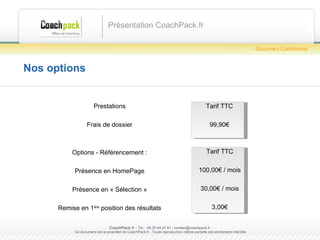 Nos options Présentation CoachPack.fr CoachPack.fr  - Tel. : 06.41.89.02.01/ sabrina@coachpack.fr  Ce document est la propriété de CoachPack.fr . Toute reproduction même partielle est strictement interdite Document Confidentiel Tarif TTC 99,90€ Prestations Frais de dossier Options - Référencement : Présence en HomePage Présence en « Sélection » Remise en 1 ère  position des résultats Tarif TTC 100,00€ / mois 30,00€ / mois 3,00€ 