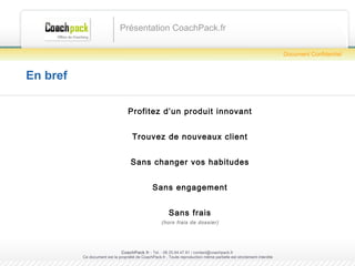 En bref Profitez d’un produit innovant Trouvez de nouveaux clients Sans changer vos habitudes Sans engagement Sans frais (hors frais de dossier) Présentation CoachPack.fr CoachPack.fr  - Tel. : 06.41.89.02.01/ sabrina@coachpack.fr  Ce document est la propriété de CoachPack.fr . Toute reproduction même partielle est strictement interdite Document Confidentiel 