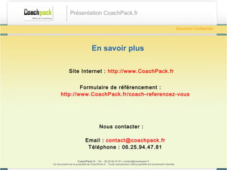 En savoir plus Site Internet :  http://www.CoachPack.fr Inscription :  http://www.CoachPack.fr/coach-referencez-vous Nous contacter : Email :  [email_address] Téléphone : 06.41.89.02.01  CoachPack.fr  - Tel. : 06.41.89.02.01/ sabrina@coachpack.fr  Ce document est la propriété de CoachPack.fr . Toute reproduction même partielle est strictement interdite Document Confidentiel Présentation CoachPack.fr 