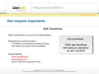 Des moyens importants SAS CoachPack SAS CoachPack en cours d’immatriculation Potentiel de communication : 13 millions d’adresses emails en base Un réseau de sites Internet affiliés … 2 sites Internet : www.CoachPack.fr www.CityCoach.fr   [plus de 1.000 coachs enregistrés fin 2010] Présentation CoachPack.fr CoachPack.fr  - Tel. : 06.41.89.02.01/ sabrina@coachpack.fr  Ce document est la propriété de CoachPack.fr . Toute reproduction même partielle est strictement interdite Document Confidentiel Une promesse : 100% des bénéfices réinvestis en promotion en 2011 et 2012 