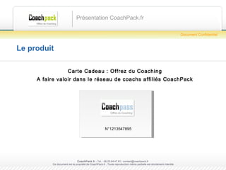 Le produit Carte Cadeau : Offrez du Coaching A faire valoir dans le réseau de coachs affiliés CoachPack Présentation CoachPack.fr CoachPack.fr  - Tel. : 06.41.89.02.01/ sabrina@coachpack.fr  Ce document est la propriété de CoachPack.fr . Toute reproduction même partielle est strictement interdite Document Confidentiel N°1213547895 