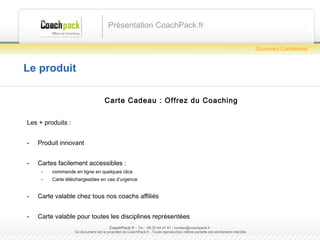 Le produit Carte Cadeau : Offrez du Coaching Les + produits : Produit innovant Cartes facilement accessibles :  commande en ligne en quelques clics Carte téléchargeables en cas d’urgence Carte valable chez tous nos coachs affiliés Carte valable pour toutes les disciplines représentées Présentation CoachPack.fr CoachPack.fr  - Tel. : 06.41.89.02.01/ sabrina@coachpack.fr  Ce document est la propriété de CoachPack.fr . Toute reproduction même partielle est strictement interdite Document Confidentiel 