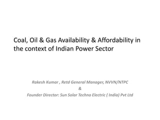 Coal, Oil & Gas Availability & Affordability in
the context of Indian Power Sector
Rakesh Kumar , Retd General Manager, NVVN/NTPC
&
Founder Director: Sun Solar Techno Electric ( India) Pvt Ltd
 