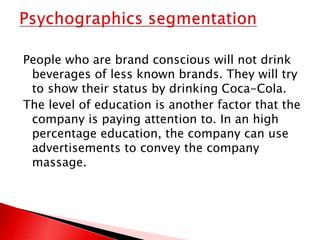 People who are brand conscious will not drink
beverages of less known brands. They will try
to show their status by drinking Coca-Cola.
The level of education is another factor that the
company is paying attention to. In an high
percentage education, the company can use
advertisements to convey the company
massage.
 