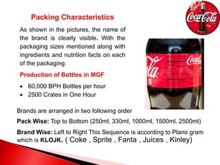 Packing Characteristics
As shown in the pictures, the name of
the brand is clearly visible. With the
packaging sizes mentioned along with
ingredients and nutrition facts on each
of the packaging.
Production of Bottles in MGF
 60,000 BPH Bottles per hour
 2500 Crates in One Hour
Brands are arranged in two following order
Pack Wise: Top to Bottom (250ml, 330ml, 1000ml, 1500ml, 2500ml)
Brand Wise: Left to Right This Sequence is according to Plano gram
which is KLOJK. ( Coke , Sprite , Fanta , Juices , Kinley)
 