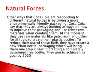 Other ways that Coca Cola are responding to
different natural forces is by trying a more
environmentally friendly packaging. Coca Cola
say that they are always looking at ways on how
to improve their packaging and use fewer raw
materials when creating them. At the moment
they use raw materials like petroleum and other
fossil fuels to create their plastic bottles. To
reduce their use of these fuels they have create a
new ‘Plant Bottle’ packaging which will bring
them one step closer in creating a completely
petroleum free bottle. They aim to achieve this
goal by 2020
 