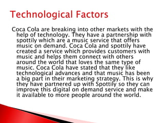 Coca Cola are breaking into other markets with the
help of technology. They have a partnership with
spottily which are a music service that offers
music on demand. Coca Cola and spottily have
created a service which provides customers with
music and helps them connect with others
around the world that loves the same type of
music. Coca Cola have stated that they like
technological advances and that music has been
a big part in their marketing strategy. This is why
they have partnered up with Spottily so they can
improve this digital on demand service and make
it available to more people around the world.
 