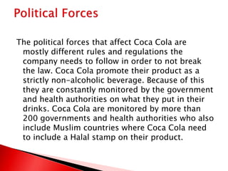 The political forces that affect Coca Cola are
mostly different rules and regulations the
company needs to follow in order to not break
the law. Coca Cola promote their product as a
strictly non-alcoholic beverage. Because of this
they are constantly monitored by the government
and health authorities on what they put in their
drinks. Coca Cola are monitored by more than
200 governments and health authorities who also
include Muslim countries where Coca Cola need
to include a Halal stamp on their product.
 