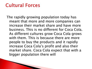 The rapidly growing population today has
meant that more and more companies can
increase their market share and have more
business. This is no different for Coca Cola.
As different cultures grow Coca Cola grows
with them. This is because there are more
people to buy the products and it rapidly
increase Coca Cola’s profit and also their
market share. Coca Cola expect that with a
bigger population there will
 
