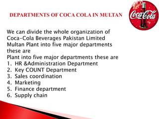 We can divide the whole organization of
Coca-Cola Beverages Pakistan Limited
Multan Plant into five major departments
these are
Plant into five major departments these are
1. HR &Administration Department
2. Key COUNT Department
3. Sales coordination
4. Marketing
5. Finance department
6. Supply chain
 