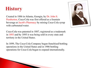 Created in 1886 in Atlanta, Georgia, by Dr. John S.
Pemberton, Coca-Cola was first offered as a fountain
beverage at Jacob's Pharmacy by mixing Coca-Cola syrup
with carbonated water.
Coca-Cola was patented in 1887, registered as a trademark
in 1893 and by 1895 it was being sold in every state and
territory in the United States.
In 1899, The Coca-Cola Company began franchised bottling
operations in the United States and in 1906 bottling
operations for Coca-Cola began to expand internationally.
 