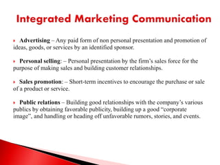  Advertising – Any paid form of non personal presentation and promotion of
ideas, goods, or services by an identified sponsor.
 Personal selling: – Personal presentation by the firm’s sales force for the
purpose of making sales and building customer relationships.
 Sales promotion: – Short-term incentives to encourage the purchase or sale
of a product or service.
 Public relations – Building good relationships with the company’s various
publics by obtaining favorable publicity, building up a good “corporate
image”, and handling or heading off unfavorable rumors, stories, and events.
 