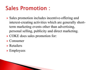  Sales promotion includes incentive-offering and
interest-creating activities which are generally short-
term marketing events other than advertising,
personal selling, publicity and direct marketing.
 COKE does sales promotion for:
 Consumer
 Retailers
 Employees
 