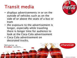 • displays advertisements in or on the
outside of vehicles such as on the
side of or above the seats of a bus or
tram
• the exposure to the advertisement is
longer, especially while traveling
there is longer time for audience to
look at the Coca Cola advertisement
• Coca Cola advertisement on
decorated trucks.
 