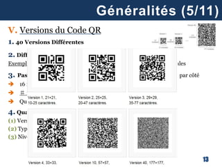 13
Généralités (5/11)
V. Versions du Code QR
1. 40 Versions Différentes
2. Différence = Nombre de Modules ( = éléments constitufs )
Exemple: version 1 = 21x21 modules vs. Version 40 = 177x177 modules
3. Passage à une version supérieure = 4 modules additionnels par côté
 16 modules additionnels au total
 ♯ modules version (i+1) = (i + 4)x(i + 4)
 Quantité de données proportionnellement supérieure
4. Quantité Maximale de Données = fonction de
(1) Version
(2) Types d’Information
(3) Niveau de correction des Erreurs (voir plus loin)
 