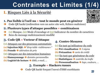 27
Contraintes et Limites (1/4)
I. Risques Liés à la Sécurité
1. Pas lisible à l’oeil nu + tout le monde peut en générer
 Code QR hacké (redirection vers un autre site web, fichiers malicieux)
2. Plusieurs types d’attaque possibles + combinaison
 (1) Masque, (2) Mode d’encodage et (3) Indicateur du nombre de caractères
 Sens du message malicieusement modifié
3. Code QR = Vecteur d’Attaque
(1) Attaques sur des processus automatisés
(a) Injection SQL "drop table <tablename>"
(b) Fraude  altération de prix
(2) Attaques sur des interaction humaines
(a) Hameçonnage  données personnelles
(b) Logiciel de lecture  SMS, e-mail, …
5. Exemple = Hackers russes
 Code QR hacké forçant l’envoi d’SMS exorbitants
4. Contre-Mesures
(1) En tant qu’utilisateur du code
(a) Pré-visualisation  I-nigma
(b) Précaution  carte de crédit
(2) En tant que générateur du code
(a) Statistiques  contrôle du trafic
(b) Personnalisation  logo, couleurs, …
 