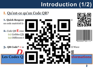 I. Qu’est-ce qu’un Code QR?
1. Quick Response Code (QR Code) = un symbole contenant
un code matriciel à deux dimensions (horizontale ET verticale)
2. Code QR E ensemble plus large de codes = codes barres
(1) Lisibles UNIQUEMENT par machines
(2) Différente formes (barre, carré, rond, …)
3. QR Code® = une marque déposée de son inventeur, DENSO Wave
Introduction (1/2)
2
 