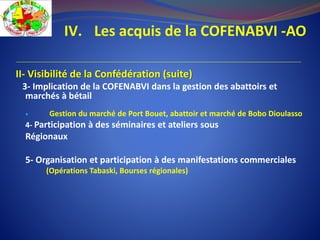 IV. Les acquis de la COFENABVI -AO
II- Visibilité de la Confédération (suite)
3- Implication de la COFENABVI dans la gestion des abattoirs et
marchés à bétail
 Gestion du marché de Port Bouet, abattoir et marché de Bobo Dioulasso
4- Participation à des séminaires et ateliers sous
Régionaux
5- Organisation et participation à des manifestations commerciales
(Opérations Tabaski, Bourses régionales)
 