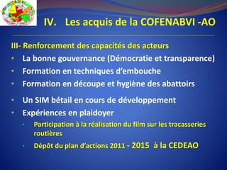 IV. Les acquis de la COFENABVI -AO
III- Renforcement des capacités des acteurs
• La bonne gouvernance (Démocratie et transparence)
• Formation en techniques d’embouche
• Formation en découpe et hygiène des abattoirs
• Un SIM bétail en cours de développement
• Expériences en plaidoyer
• Participation à la réalisation du film sur les tracasseries
routières
• Dépôt du plan d’actions 2011 - 2015 à la CEDEAO
 