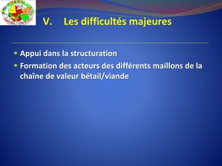 V. Les difficultés majeures
 Appui dans la structuration
 Formation des acteurs des différents maillons de la
chaîne de valeur bétail/viande
 