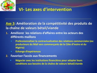 VI- Les axes d’intervention
Axe 3: Amélioration de la compétitivité des produits de
la chaîne de valeurs bétail/viande
1. Améliorer les relations d’affaires entre les acteurs des
différents maillons
 Professionnaliser la contractualisation des relations commerciales (ex:
producteurs du Mali vers commerçants de la Côte d’Ivoire et du
Nigéria)
 Echange d’expériences
2. Favoriser l’accès aux financements
 Négocier avec les institutions financières pour adapter leurs
conditions aux besoins de la chaîne de valeurs bétail/viande
 