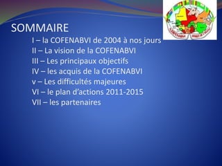 SOMMAIRE
I – la COFENABVI de 2004 à nos jours
II – La vision de la COFENABVI
III – Les principaux objectifs
IV – les acquis de la COFENABVI
v – Les difficultés majeures
VI – le plan d’actions 2011-2015
VII – les partenaires
 