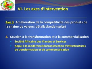 VI- Les axes d’intervention
Axe 3: Amélioration de la compétitivité des produits de
la chaîne de valeurs bétail/viande (suite)
3. Soutien à la transformation et à la commercialisation
 Société Africaine des Viandes et Services
 Appui à la modernisation/construction d’infrastructures
de transformation et de commercialisation
 