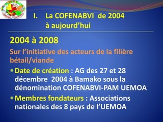 2004 à 2008
Sur l’initiative des acteurs de la filière
bétail/viande
Date de création : AG des 27 et 28
décembre 2004 à Bamako sous la
dénomination COFENABVI-PAM UEMOA
Membres fondateurs : Associations
nationales des 8 pays de l’UEMOA
I. La COFENABVI de 2004
à aujourd’hui
 