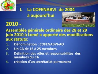 I. La COFENABVI de 2004
à aujourd’hui
2010 -
Assemblée générale ordinaire des 28 et 29
juin 2010 à Lomé a apporté des modifications
aux statuts:
1. Dénomination : COFENABVI-AO
2. Un CA de 16 à 25 membres
3. Définition des rôles et responsabilités des
membres du CA
4. création d’un secrétariat permanent
 