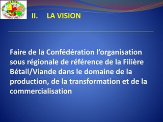 II. LA VISION
Faire de la Confédération l’organisation
sous régionale de référence de la Filière
Bétail/Viande dans le domaine de la
production, de la transformation et de la
commercialisation
 
