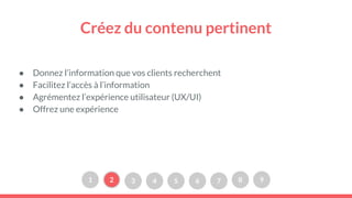Créez du contenu pertinent
● Donnez l’information que vos clients recherchent
● Facilitez l’accès à l’information
● Agrémentez l’expérience utilisateur (UX/UI)
● Offrez une expérience
1 2 3 4 5 6 7 8 9
 