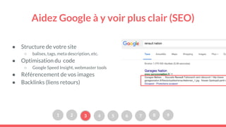 Aidez Google à y voir plus clair (SEO)
● Structure de votre site
○ balises, tags, meta description, etc.
● Optimisation du code
○ Google Speed Insight, webmaster tools
● Référencement de vos images
● Backlinks (liens retours)
1 2 3 4 5 6 7 8 9
 
