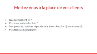 Mettez vous à la place de vos clients
● Que recherchent-ils ?
● Comment recherchent-ils ?
● Mes produits / services répondent-ils à leurs besoins ? (honnêtement)
● Mes forces / mes faiblesse
 