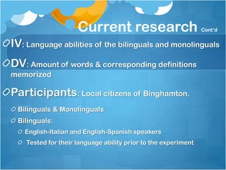 Current research                           Cont’d


IV: Language abilities of the bilinguals and monolinguals
DV: Amount of words & corresponding definitions
memorized

Participants: Local citizens of Binghamton.
 Bilinguals & Monolinguals
 Bilinguals:
   English-Italian and English-Spanish speakers
    Tested for their language ability prior to the experiment
 